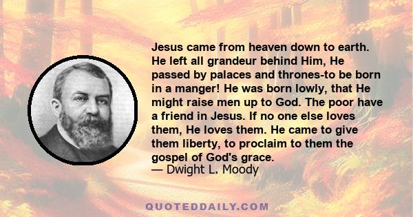 Jesus came from heaven down to earth. He left all grandeur behind Him, He passed by palaces and thrones-to be born in a manger! He was born lowly, that He might raise men up to God. The poor have a friend in Jesus. If