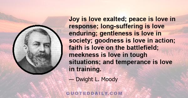 Joy is love exalted; peace is love in response; long-suffering is love enduring; gentleness is love in society; goodness is love in action; faith is love on the battlefield; meekness is love in tough situations; and