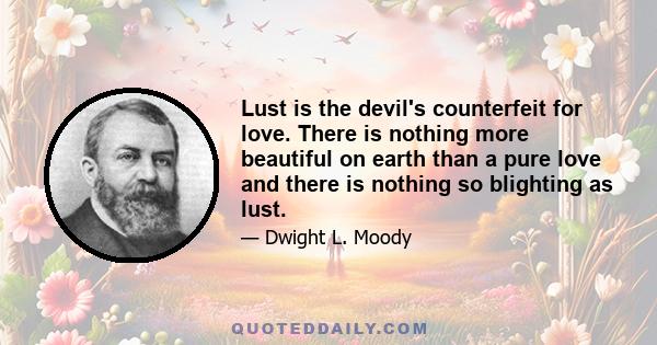 Lust is the devil's counterfeit for love. There is nothing more beautiful on earth than a pure love and there is nothing so blighting as lust.