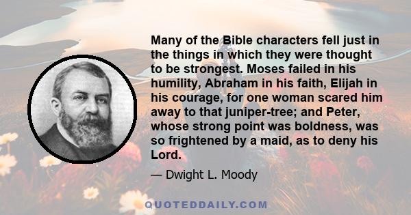 Many of the Bible characters fell just in the things in which they were thought to be strongest. Moses failed in his humility, Abraham in his faith, Elijah in his courage, for one woman scared him away to that