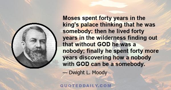 Moses spent forty years in the king's palace thinking that he was somebody; then he lived forty years in the wilderness finding out that without GOD he was a nobody; finally he spent forty more years discovering how a