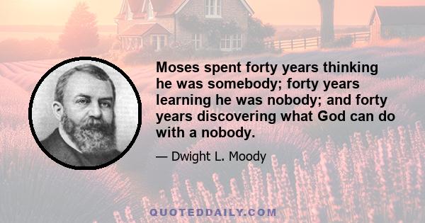 Moses spent forty years thinking he was somebody; forty years learning he was nobody; and forty years discovering what God can do with a nobody.