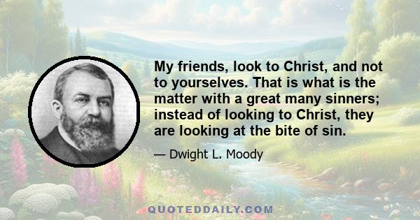 My friends, look to Christ, and not to yourselves. That is what is the matter with a great many sinners; instead of looking to Christ, they are looking at the bite of sin.