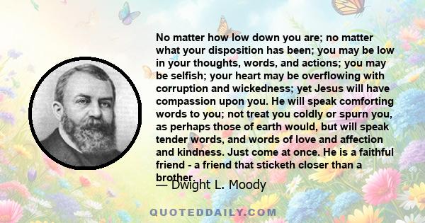 No matter how low down you are; no matter what your disposition has been; you may be low in your thoughts, words, and actions; you may be selfish; your heart may be overflowing with corruption and wickedness; yet Jesus