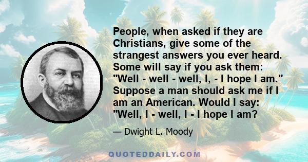 People, when asked if they are Christians, give some of the strangest answers you ever heard. Some will say if you ask them: Well - well - well, I, - I hope I am. Suppose a man should ask me if I am an American. Would I 