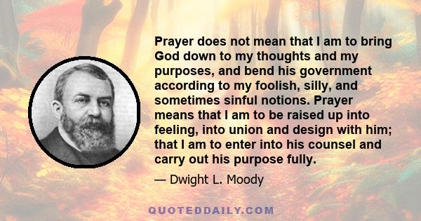 Prayer does not mean that I am to bring God down to my thoughts and my purposes, and bend his government according to my foolish, silly, and sometimes sinful notions. Prayer means that I am to be raised up into feeling, 