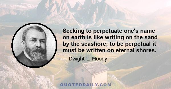 Seeking to perpetuate one's name on earth is like writing on the sand by the seashore; to be perpetual it must be written on eternal shores.