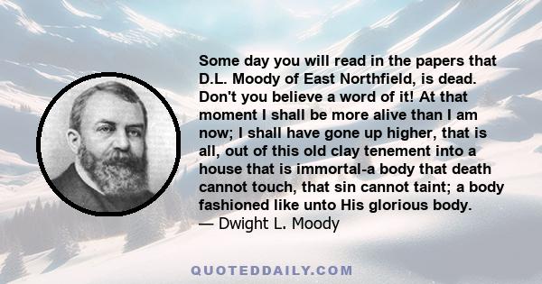 Some day you will read in the papers that D.L. Moody of East Northfield, is dead. Don't you believe a word of it! At that moment I shall be more alive than I am now; I shall have gone up higher, that is all, out of this 