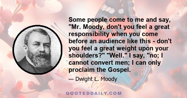 Some people come to me and say, Mr. Moody, don't you feel a great responsibility when you come before an audience like this - don't you feel a great weight upon your shoulders? Well. I say, no; I cannot convert men; I