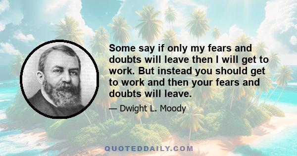 Some say if only my fears and doubts will leave then I will get to work. But instead you should get to work and then your fears and doubts will leave.