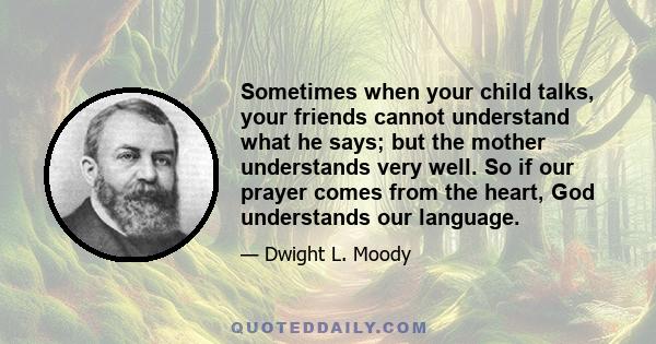 Sometimes when your child talks, your friends cannot understand what he says; but the mother understands very well. So if our prayer comes from the heart, God understands our language.