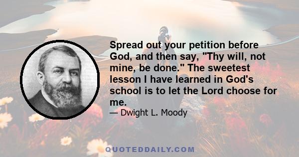 Spread out your petition before God, and then say, Thy will, not mine, be done. The sweetest lesson I have learned in God's school is to let the Lord choose for me.