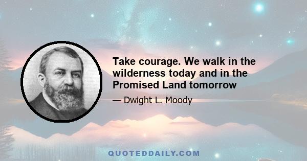 Take courage. We walk in the wilderness today and in the Promised Land tomorrow