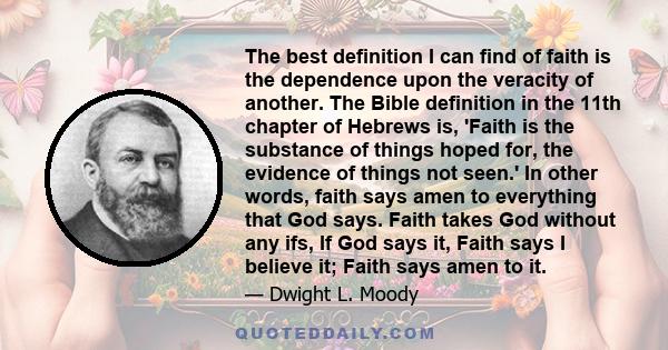 The best definition I can find of faith is the dependence upon the veracity of another. The Bible definition in the 11th chapter of Hebrews is, 'Faith is the substance of things hoped for, the evidence of things not