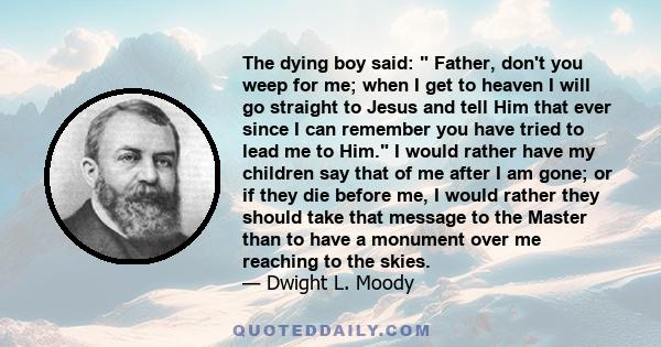 The dying boy said:  Father, don't you weep for me; when I get to heaven I will go straight to Jesus and tell Him that ever since I can remember you have tried to lead me to Him. I would rather have my children say that 