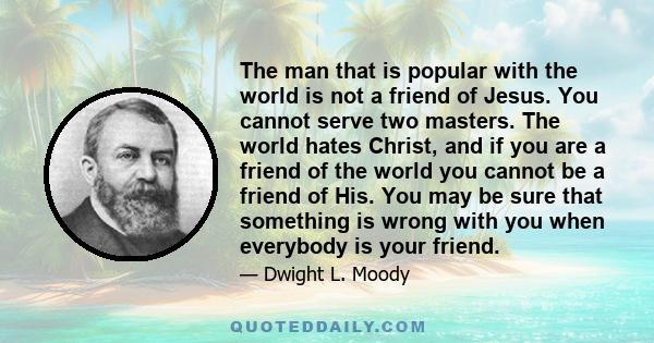 The man that is popular with the world is not a friend of Jesus. You cannot serve two masters. The world hates Christ, and if you are a friend of the world you cannot be a friend of His. You may be sure that something