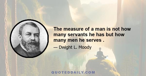 The measure of a man is not how many servants he has but how many men he serves .