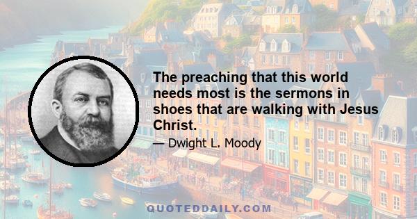 The preaching that this world needs most is the sermons in shoes that are walking with Jesus Christ.