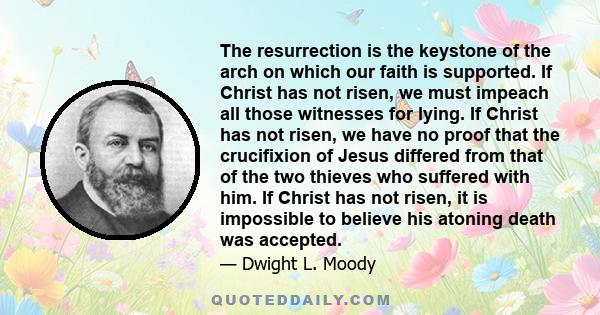 The resurrection is the keystone of the arch on which our faith is supported. If Christ has not risen, we must impeach all those witnesses for lying. If Christ has not risen, we have no proof that the crucifixion of