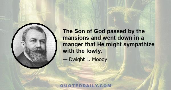 The Son of God passed by the mansions and went down in a manger that He might sympathize with the lowly.