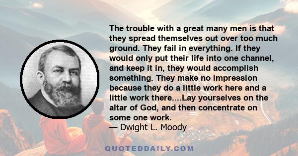 The trouble with a great many men is that they spread themselves out over too much ground. They fail in everything. If they would only put their life into one channel, and keep it in, they would accomplish something.