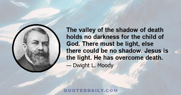 The valley of the shadow of death holds no darkness for the child of God. There must be light, else there could be no shadow. Jesus is the light. He has overcome death.