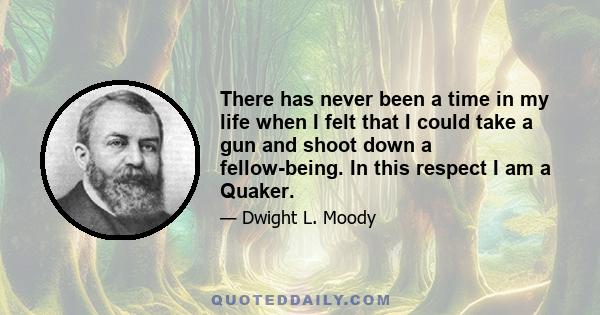 There has never been a time in my life when I felt that I could take a gun and shoot down a fellow-being. In this respect I am a Quaker.