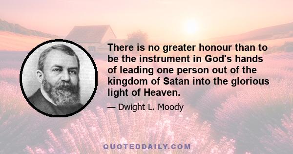 There is no greater honour than to be the instrument in God's hands of leading one person out of the kingdom of Satan into the glorious light of Heaven.