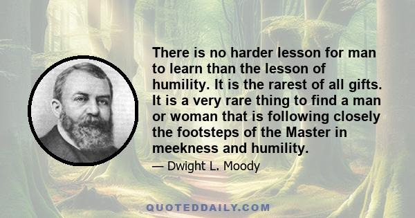 There is no harder lesson for man to learn than the lesson of humility. It is the rarest of all gifts. It is a very rare thing to find a man or woman that is following closely the footsteps of the Master in meekness and 