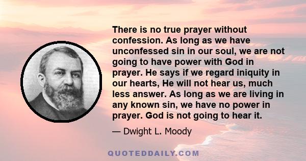 There is no true prayer without confession. As long as we have unconfessed sin in our soul, we are not going to have power with God in prayer. He says if we regard iniquity in our hearts, He will not hear us, much less