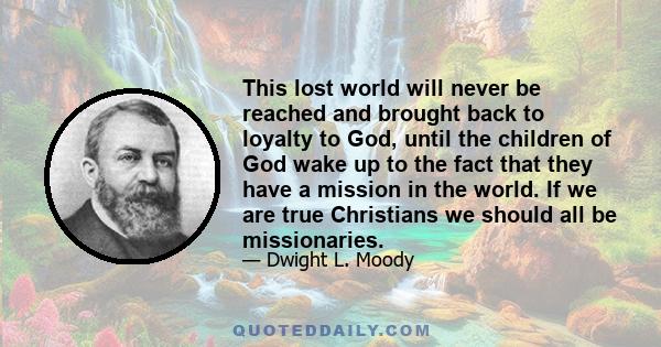 This lost world will never be reached and brought back to loyalty to God, until the children of God wake up to the fact that they have a mission in the world. If we are true Christians we should all be missionaries.