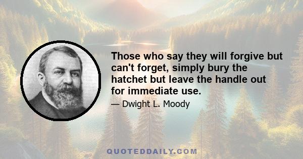 Those who say they will forgive but can't forget, simply bury the hatchet but leave the handle out for immediate use.