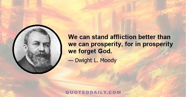 We can stand affliction better than we can prosperity, for in prosperity we forget God.