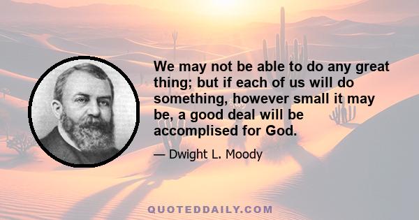 We may not be able to do any great thing; but if each of us will do something, however small it may be, a good deal will be accomplised for God.