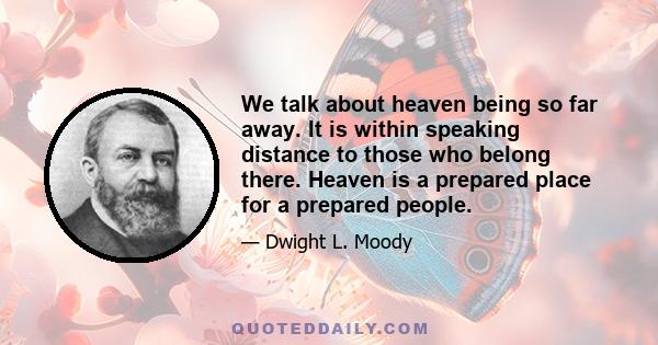 We talk about heaven being so far away. It is within speaking distance to those who belong there. Heaven is a prepared place for a prepared people.