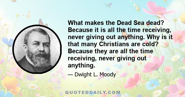 What makes the Dead Sea dead? Because it is all the time receiving, never giving out anything. Why is it that many Christians are cold? Because they are all the time receiving, never giving out anything.