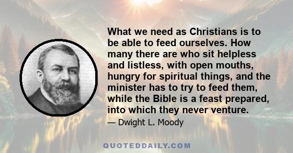 What we need as Christians is to be able to feed ourselves. How many there are who sit helpless and listless, with open mouths, hungry for spiritual things, and the minister has to try to feed them, while the Bible is a 