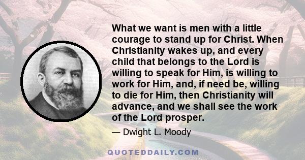 What we want is men with a little courage to stand up for Christ. When Christianity wakes up, and every child that belongs to the Lord is willing to speak for Him, is willing to work for Him, and, if need be, willing to 