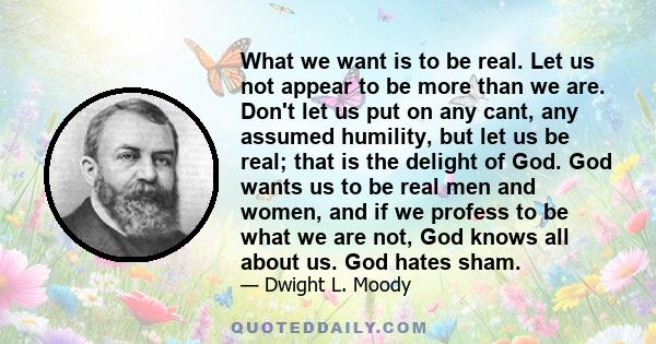 What we want is to be real. Let us not appear to be more than we are. Don't let us put on any cant, any assumed humility, but let us be real; that is the delight of God. God wants us to be real men and women, and if we