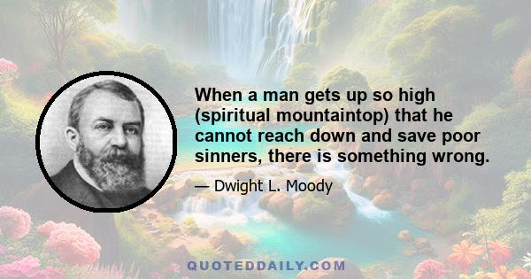 When a man gets up so high (spiritual mountaintop) that he cannot reach down and save poor sinners, there is something wrong.