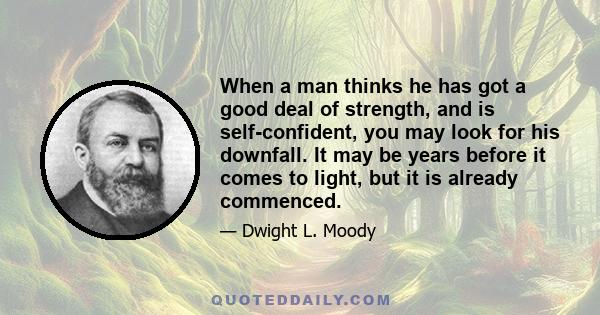 When a man thinks he has got a good deal of strength, and is self-confident, you may look for his downfall. It may be years before it comes to light, but it is already commenced.