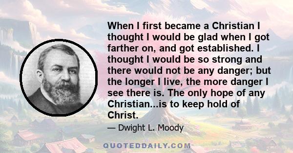 When I first became a Christian I thought I would be glad when I got farther on, and got established. I thought I would be so strong and there would not be any danger; but the longer I live, the more danger I see there