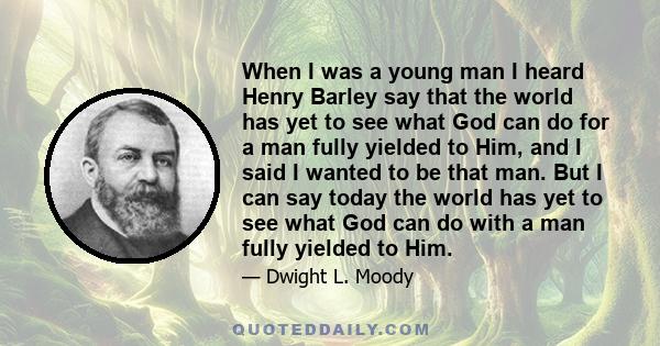 When I was a young man I heard Henry Barley say that the world has yet to see what God can do for a man fully yielded to Him, and I said I wanted to be that man. But I can say today the world has yet to see what God can 