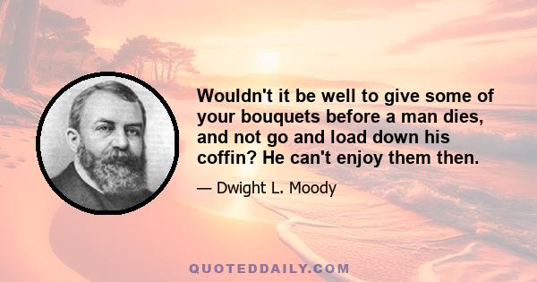 Wouldn't it be well to give some of your bouquets before a man dies, and not go and load down his coffin? He can't enjoy them then.