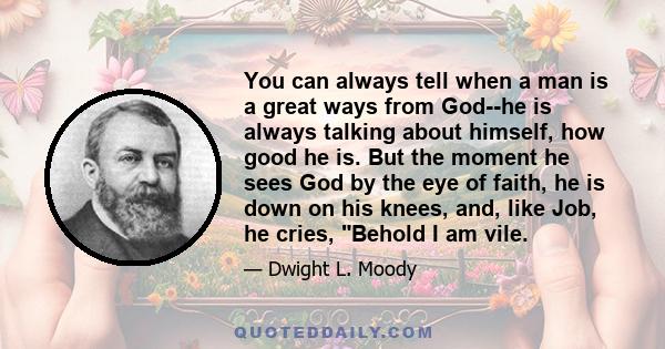 You can always tell when a man is a great ways from God--he is always talking about himself, how good he is. But the moment he sees God by the eye of faith, he is down on his knees, and, like Job, he cries, Behold I am