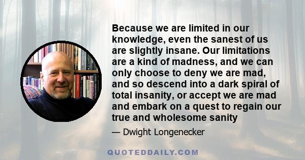 Because we are limited in our knowledge, even the sanest of us are slightly insane. Our limitations are a kind of madness, and we can only choose to deny we are mad, and so descend into a dark spiral of total insanity,