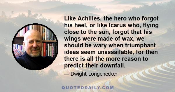 Like Achilles, the hero who forgot his heel, or like Icarus who, flying close to the sun, forgot that his wings were made of wax, we should be wary when triumphant ideas seem unassailable, for then there is all the more 