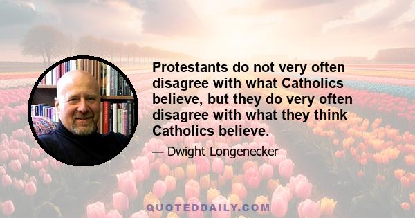 Protestants do not very often disagree with what Catholics believe, but they do very often disagree with what they think Catholics believe.