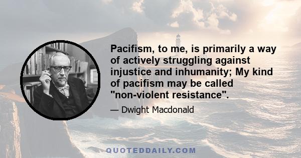 Pacifism, to me, is primarily a way of actively struggling against injustice and inhumanity; My kind of pacifism may be called non-violent resistance.