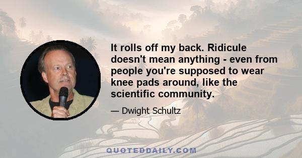 It rolls off my back. Ridicule doesn't mean anything - even from people you're supposed to wear knee pads around, like the scientific community.